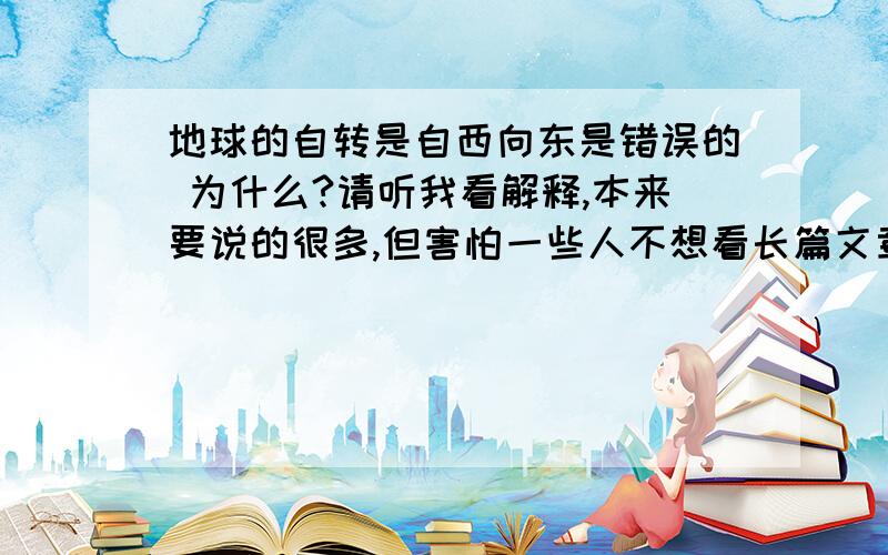 地球的自转是自西向东是错误的 为什么?请听我看解释,本来要说的很多,但害怕一些人不想看长篇文章,越看越糊涂,所以就尽量简短说 首先,我们生活的地球上,由于受地球重力影响被地球吸住,