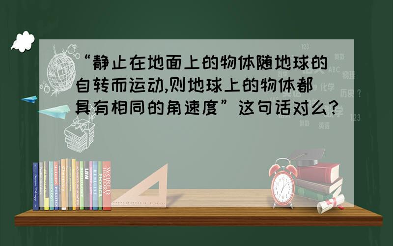 “静止在地面上的物体随地球的自转而运动,则地球上的物体都具有相同的角速度”这句话对么?