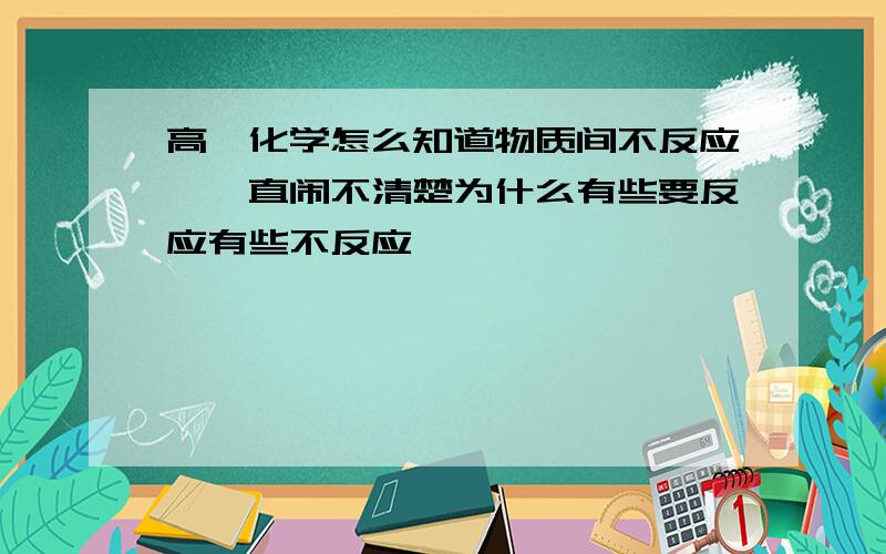 高一化学怎么知道物质间不反应,一直闹不清楚为什么有些要反应有些不反应