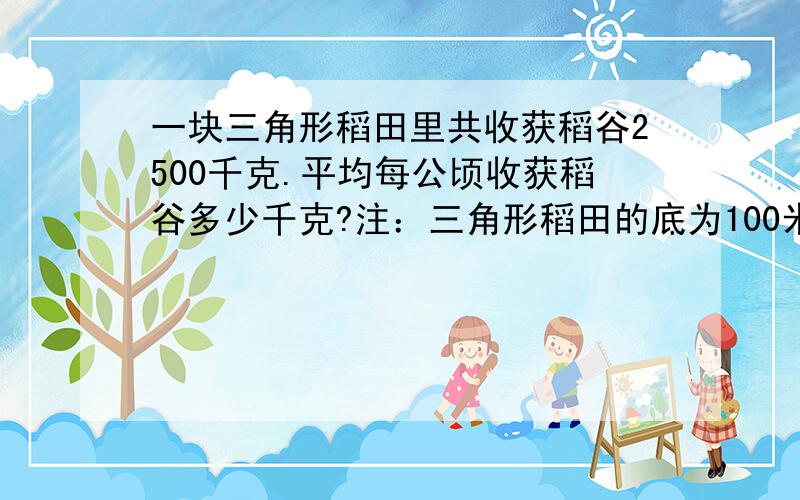 一块三角形稻田里共收获稻谷2500千克.平均每公顷收获稻谷多少千克?注：三角形稻田的底为100米 高为50米