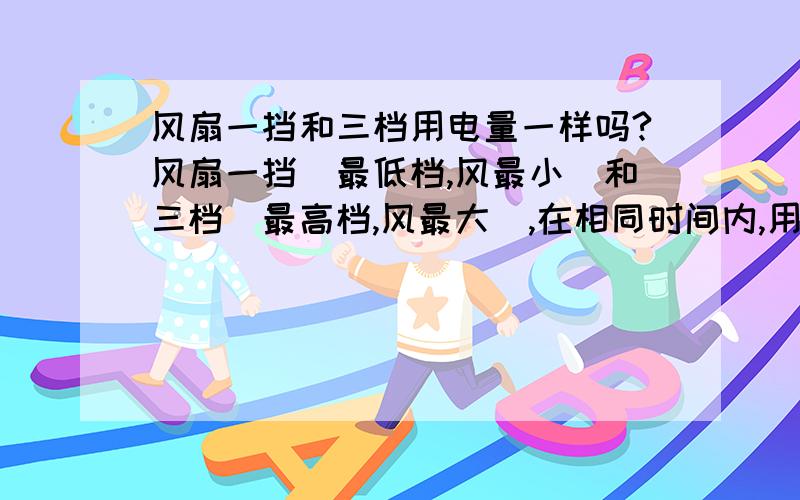 风扇一挡和三档用电量一样吗?风扇一挡（最低档,风最小）和三档（最高档,风最大）,在相同时间内,用电量一样吗?