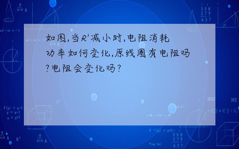 如图,当R'减小时,电阻消耗功率如何变化,原线圈有电阻吗?电阻会变化吗?