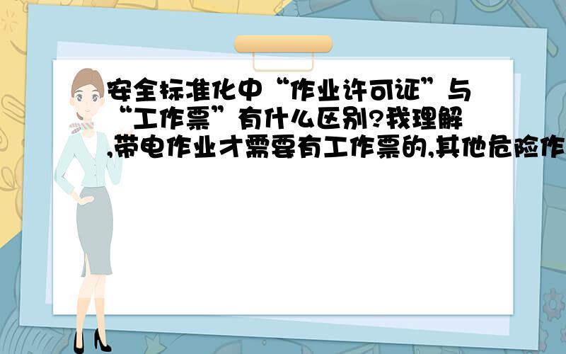 安全标准化中“作业许可证”与“工作票”有什么区别?我理解,带电作业才需要有工作票的,其他危险作业有作业许可证就行了.其实工作票也是另一种形式的作业许可证