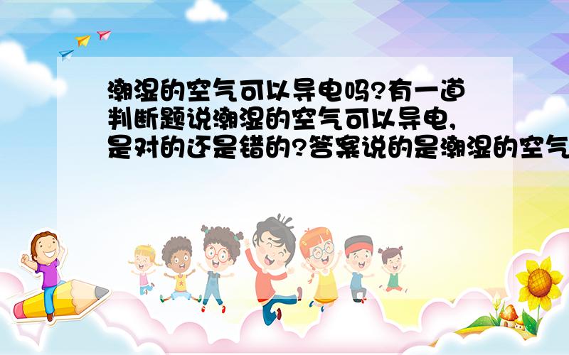 潮湿的空气可以导电吗?有一道判断题说潮湿的空气可以导电,是对的还是错的?答案说的是潮湿的空气可以带电,但不可以导电,我刚才查了一下有很多人都说湿空气可以导电