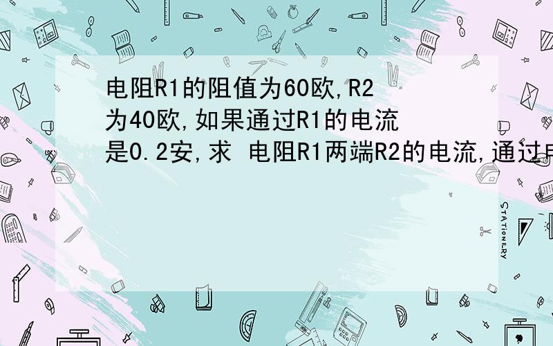 电阻R1的阻值为60欧,R2为40欧,如果通过R1的电流是0.2安,求 电阻R1两端R2的电流,通过电阻R2的电流,电路的总电流,电路的总电值http://hi.baidu.com/%C4%EE_1%C8%CB/album/item/911c40f82fe7b2e9b801a0fe.html#