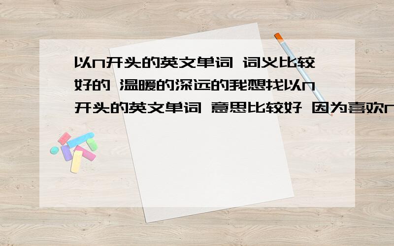 以N开头的英文单词 词义比较好的 温暖的深远的我想找以N开头的英文单词 意思比较好 因为喜欢N这个数字 所以就想找一些美好的单词 能很温暖的单词 或者比较深远 抽象的单词 总之 希望对