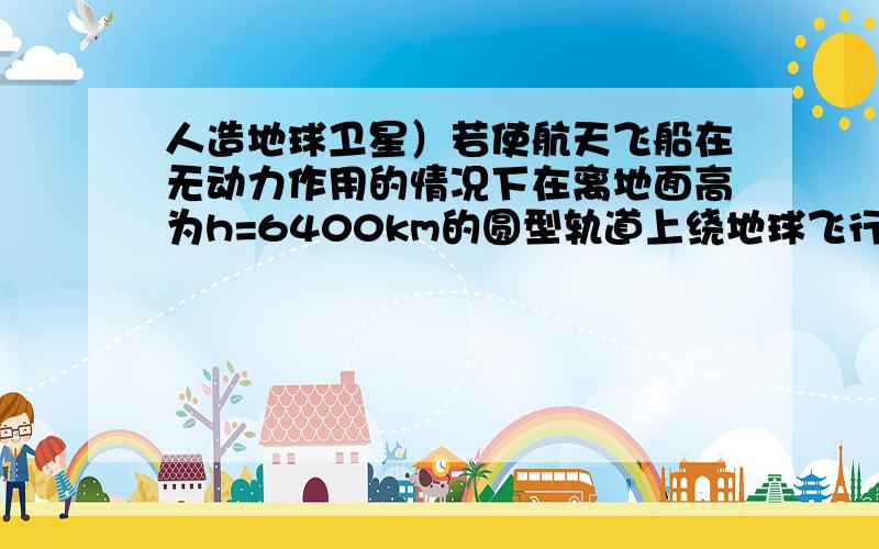 人造地球卫星）若使航天飞船在无动力作用的情况下在离地面高为h=6400km的圆型轨道上绕地球飞行,则飞行速度为多大?（地球半径Ro=6400km,g=9.8m/s^2）掉在降落伞下的载人航天飞船返回舱竖直下