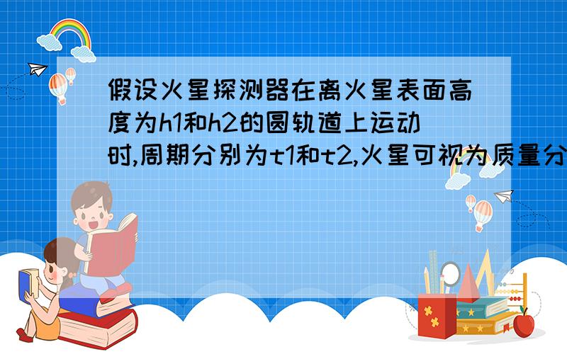 假设火星探测器在离火星表面高度为h1和h2的圆轨道上运动时,周期分别为t1和t2,火星可视为质量分布均匀的球,忽略火星自转的影响,万有引力常量为G,仅用以上数据可以计算出A火星密度及表面