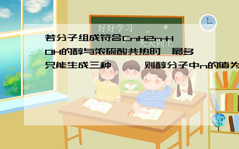 若分子组成符合CnH2n+1OH的醇与浓硫酸共热时,最多只能生成三种烯烃,则醇分子中n的值为多少?