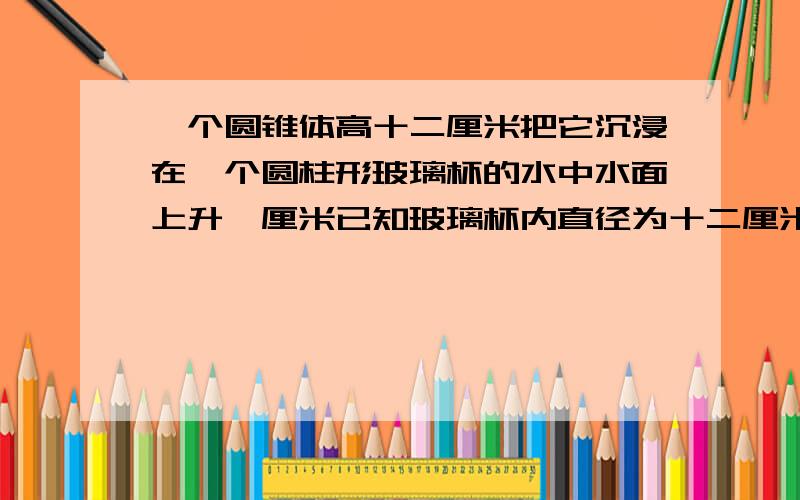 一个圆锥体高十二厘米把它沉浸在一个圆柱形玻璃杯的水中水面上升一厘米已知玻璃杯内直径为十二厘米 圆锥的底面积