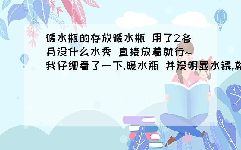 暖水瓶的存放暖水瓶 用了2各月没什么水秀 直接放着就行~我仔细看了一下,暖水瓶 并没明显水锈,就是有点水珠珠,这样需要用稀释的食醋吗?如果需要的话,将稀释的食醋灌满暖水瓶吗?灌后停