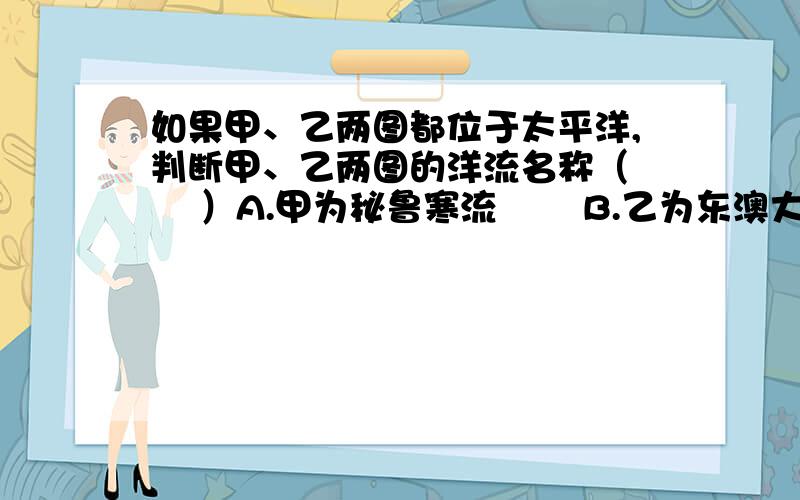 如果甲、乙两图都位于太平洋,判断甲、乙两图的洋流名称（　　 ）A.甲为秘鲁寒流　　 B.乙为东澳大利亚暖流C.甲为千岛寒流　　 D.乙为巴西暖流标准答案是B,我判断的是左边为北半球寒流,