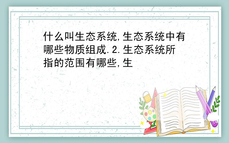 什么叫生态系统,生态系统中有哪些物质组成.2.生态系统所指的范围有哪些,生