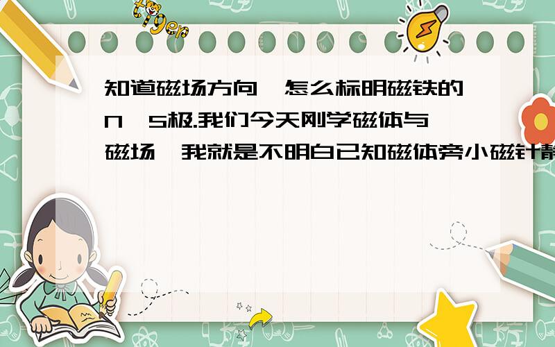 知道磁场方向,怎么标明磁铁的N、S极.我们今天刚学磁体与磁场,我就是不明白已知磁体旁小磁针静止时所指的方向,让我们画出磁感线方向,那要怎么标明磁铁的N、S极?有没有什么规律啊,麻烦