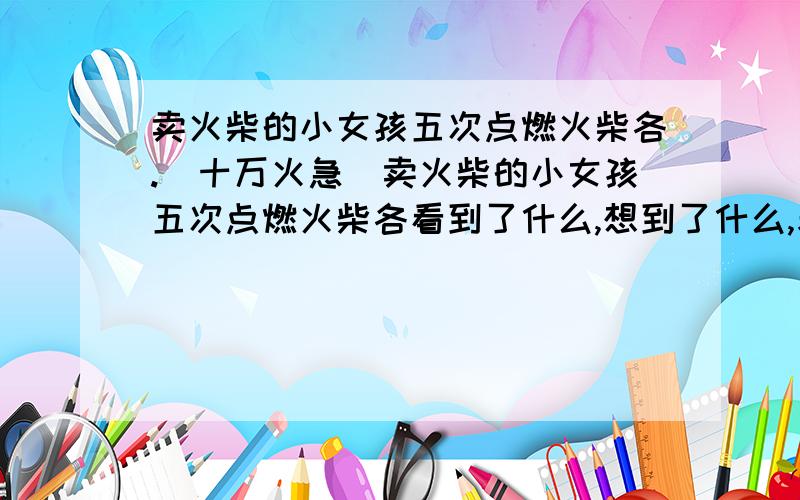 卖火柴的小女孩五次点燃火柴各.(十万火急)卖火柴的小女孩五次点燃火柴各看到了什么,想到了什么,表达了什么.长一点,今晚必答!我找了没有!