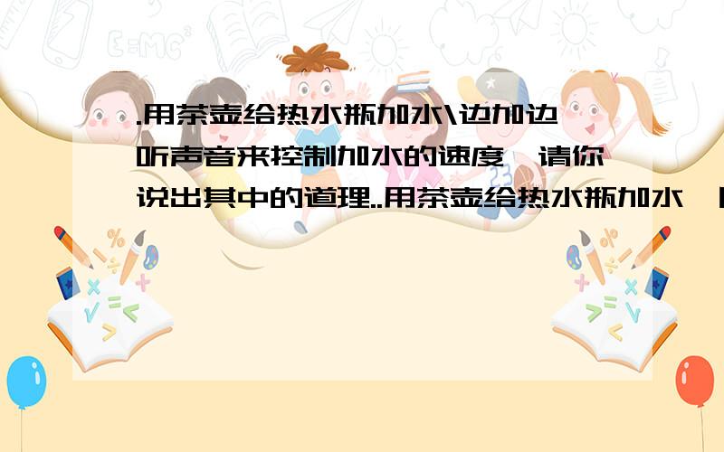 .用茶壶给热水瓶加水\边加边听声音来控制加水的速度,请你说出其中的道理..用茶壶给热水瓶加水,因为水雾很大看不见水加至何处,经常会加满溢出.有经验的人是边加边听声音来控制加水的