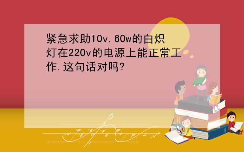 紧急求助10v.60w的白炽灯在220v的电源上能正常工作.这句话对吗?