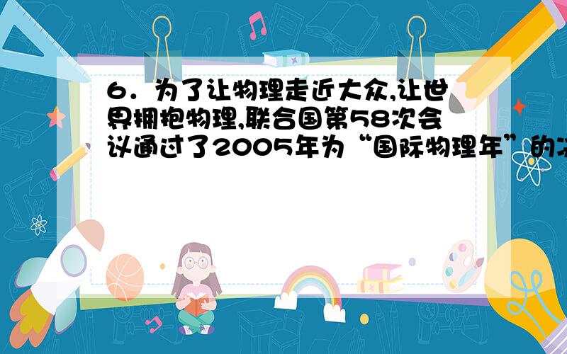 6．为了让物理走近大众,让世界拥抱物理,联合国第58次会议通过了2005年为“国际物理年”的决议.这是目前惟一以学科命名的年份,表明物理学科对社会发展起着巨大的推动作用,得到了国际社