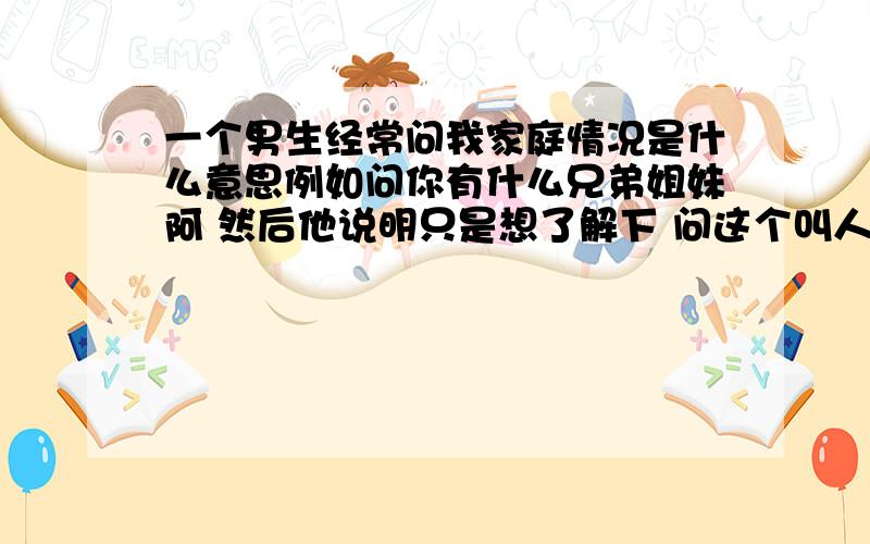 一个男生经常问我家庭情况是什么意思例如问你有什么兄弟姐妹阿 然后他说明只是想了解下 问这个叫人家怎么回答阿 这个问题很别扭他那个人 蛮花的噢 而且整天说我是笨蛋 是傻瓜