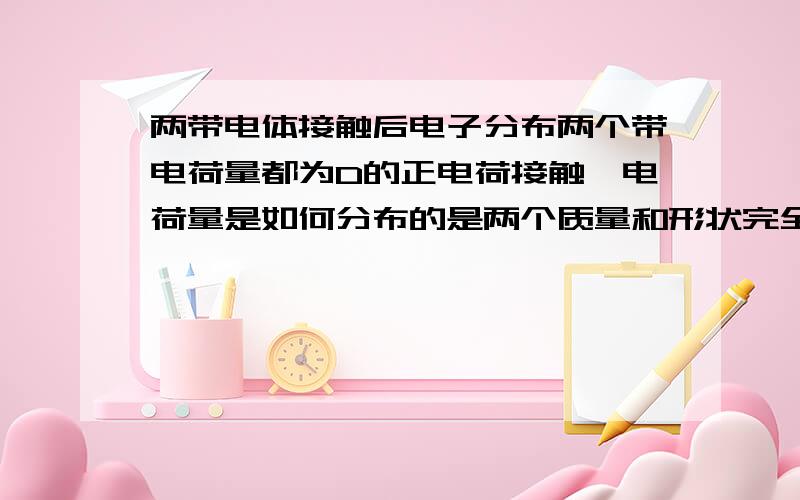 两带电体接触后电子分布两个带电荷量都为D的正电荷接触,电荷量是如何分布的是两个质量和形状完全相同的球体