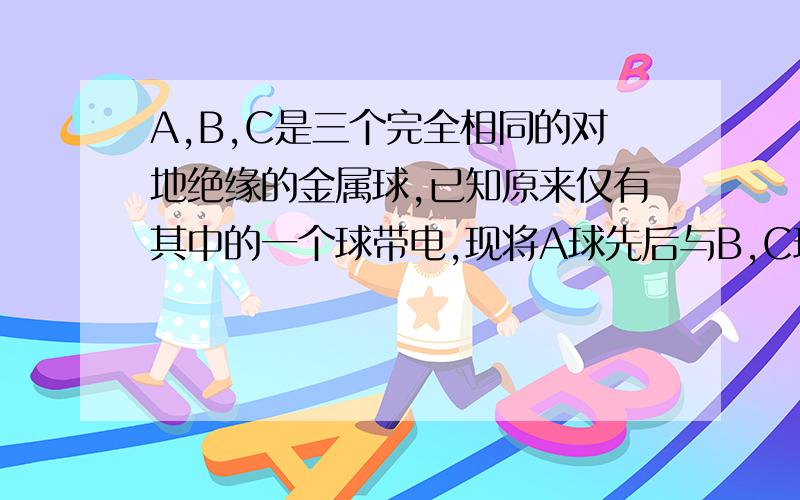 A,B,C是三个完全相同的对地绝缘的金属球,已知原来仅有其中的一个球带电,现将A球先后与B,C球相接触,再把A,C放在相距为L的两个位置上,测得A,C两球的库仑力为F,若将三个球的初始状态起,改用C