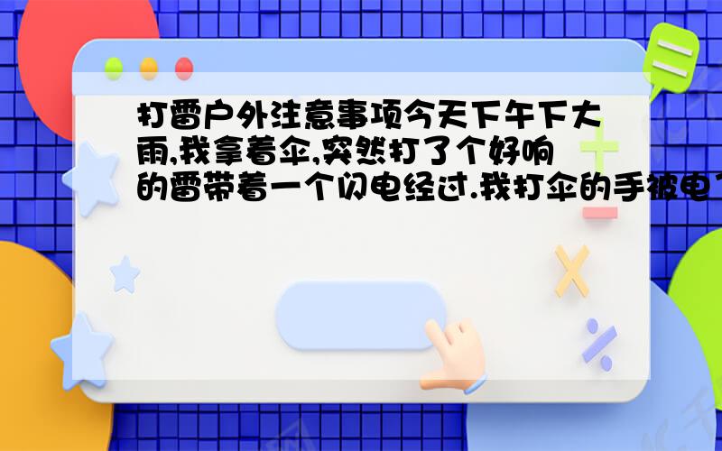 打雷户外注意事项今天下午下大雨,我拿着伞,突然打了个好响的雷带着一个闪电经过.我打伞的手被电了一下.不过电压感觉不大,手稍微麻了一下.吓得我手不敢碰伞上的金属,举着下面一点点塑