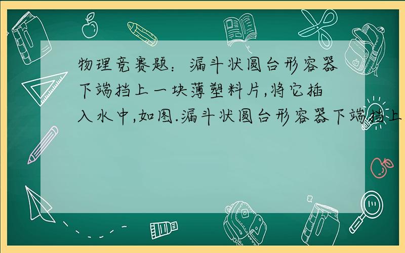 物理竞赛题：漏斗状圆台形容器下端挡上一块薄塑料片,将它插入水中,如图.漏斗状圆台形容器下端挡上一块薄塑料片,将它插入水中,如图．若在圆台内塑料片上放一个1千克的砝码,塑料片恰好