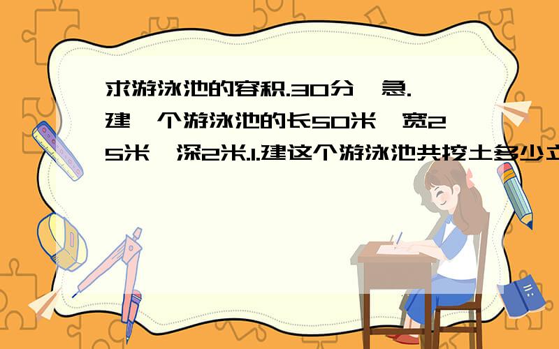 求游泳池的容积.30分,急.建一个游泳池的长50米,宽25米,深2米.1.建这个游泳池共挖土多少立方米?2.在池的侧面和池底抹一层水泥,抹水泥的面积是多少平方米?（算式）