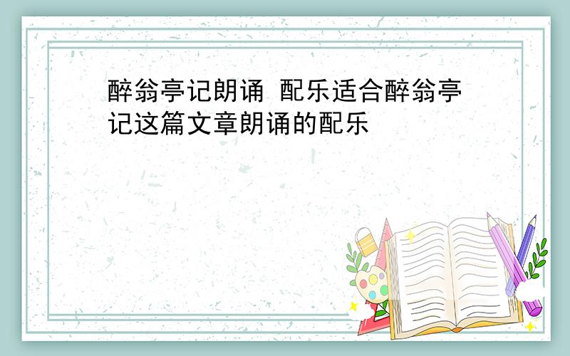 醉翁亭记朗诵 配乐适合醉翁亭记这篇文章朗诵的配乐