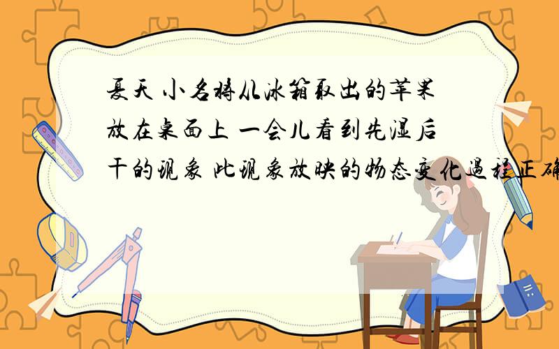 夏天 小名将从冰箱取出的苹果放在桌面上 一会儿看到先湿后干的现象 此现象放映的物态变化过程正确的是?