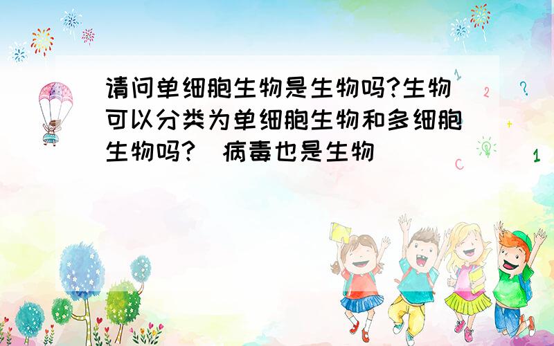 请问单细胞生物是生物吗?生物可以分类为单细胞生物和多细胞生物吗?（病毒也是生物）