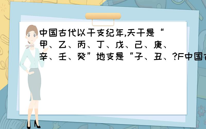 中国古代以干支纪年,天干是“甲、乙、丙、丁、戊、己、庚、辛、壬、癸”地支是“子、丑、?F中国古代以干支纪年,天干是“甲、乙、丙、丁、戊、己、庚、辛、壬、癸”地支是“子、丑、