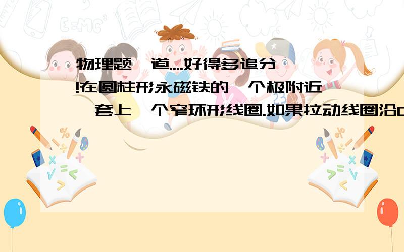 物理题一道....好得多追分!在圆柱形永磁铁的一个极附近,套上一个窄环形线圈.如果拉动线圈沿OO′轴[圆柱竖直放置,OO′轴为上下底面圆心的连线]作简谐运动,且振幅A=1mm(A远小于磁铁和线圈的