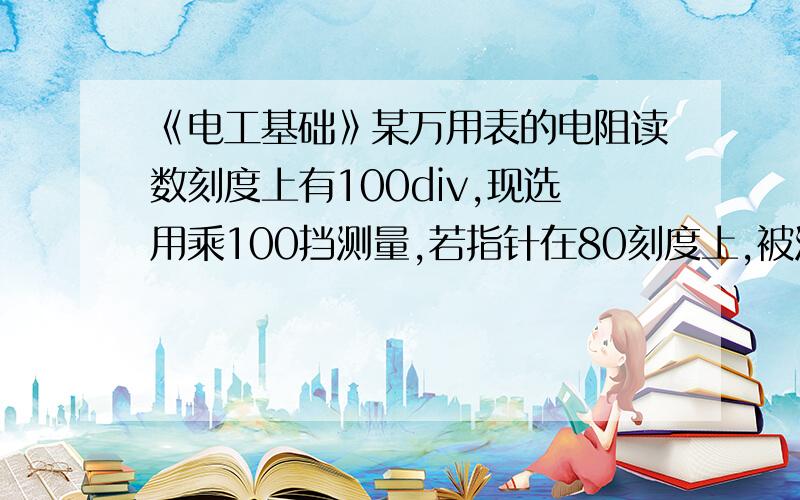 《电工基础》某万用表的电阻读数刻度上有100div,现选用乘100挡测量,若指针在80刻度上,被测少谢谢帮助了,需要解题过程.最后一句问题是：被测电阻为多少?不用考虑表的差异,没有那么复杂,就