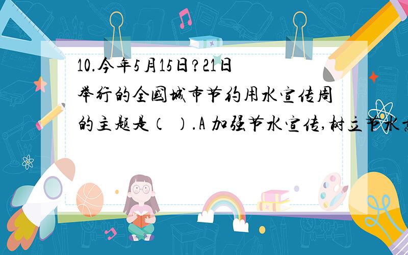 10．今年5月15日?21日举行的全国城市节约用水宣传周的主题是（ ）.A 加强节水宣传,树立节水意识B 减少漏失,杜绝浪费,建设节水型城市C 惜水、爱水、节水从我做起