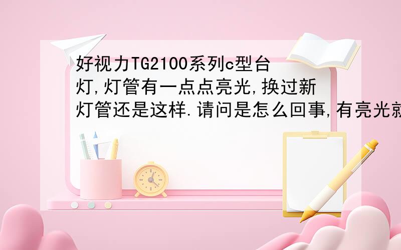 好视力TG2100系列c型台灯,灯管有一点点亮光,换过新灯管还是这样.请问是怎么回事,有亮光就是跳不起来.请问是接触不良,还是电路板上哪个元器件坏了,但是如果元器件坏了不应该有亮光的呀.