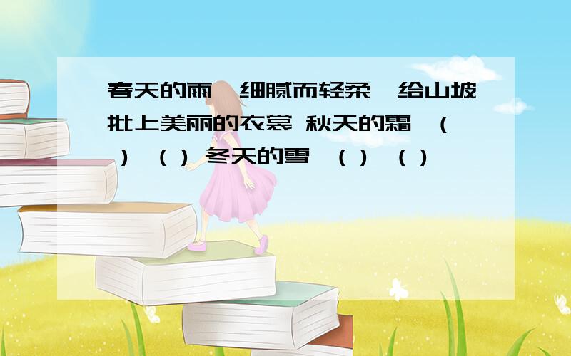 春天的雨,细腻而轻柔,给山坡批上美丽的衣裳 秋天的霜,( ),( ) 冬天的雪,( ),( )