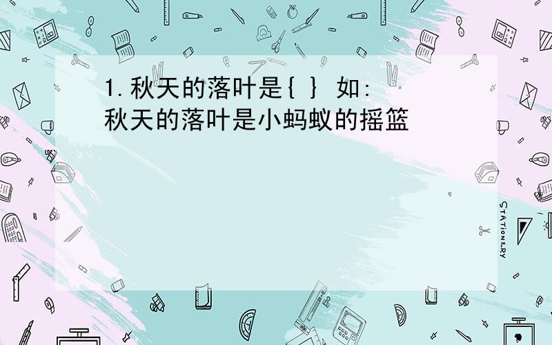 1.秋天的落叶是{ } 如:秋天的落叶是小蚂蚁的摇篮