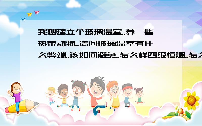 我想建立个玻璃温室..养一些热带动物..请问玻璃温室有什么弊端..该如何避免..怎么样四级恒温..怎么预防夏天过热..