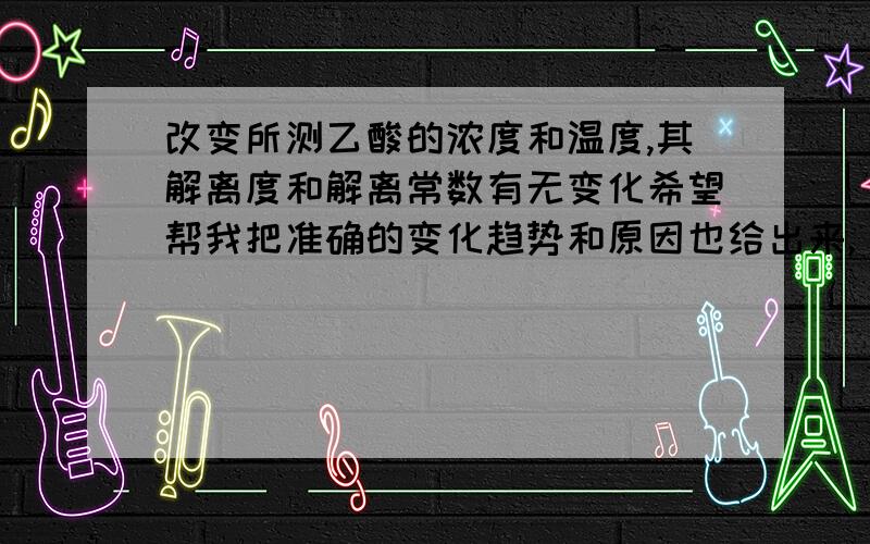 改变所测乙酸的浓度和温度,其解离度和解离常数有无变化希望帮我把准确的变化趋势和原因也给出来,