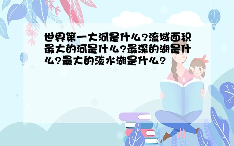 世界第一大河是什么?流域面积最大的河是什么?最深的湖是什么?最大的淡水湖是什么?