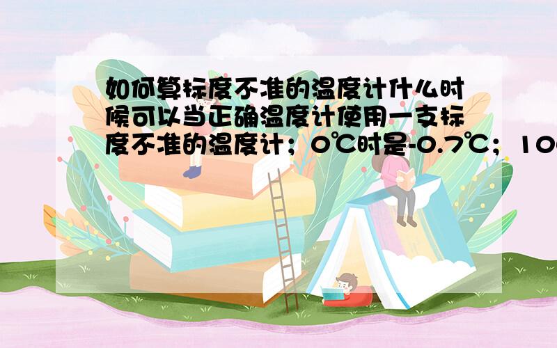 如何算标度不准的温度计什么时候可以当正确温度计使用一支标度不准的温度计；0℃时是-0.7℃；100℃时是102.3℃它在什么温度附近误差很小,可以当做刻度正确的温度计使用?【我肝疼了……