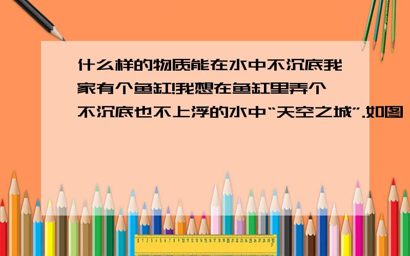 什么样的物质能在水中不沉底我家有个鱼缸!我想在鱼缸里弄个不沉底也不上浮的水中“天空之城”.如图