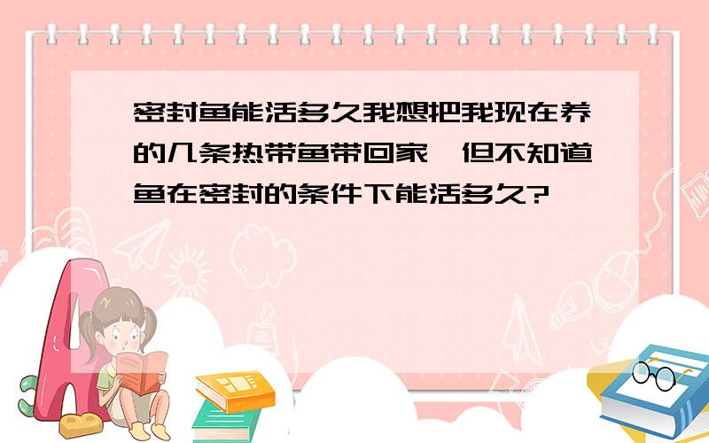 密封鱼能活多久我想把我现在养的几条热带鱼带回家,但不知道鱼在密封的条件下能活多久?