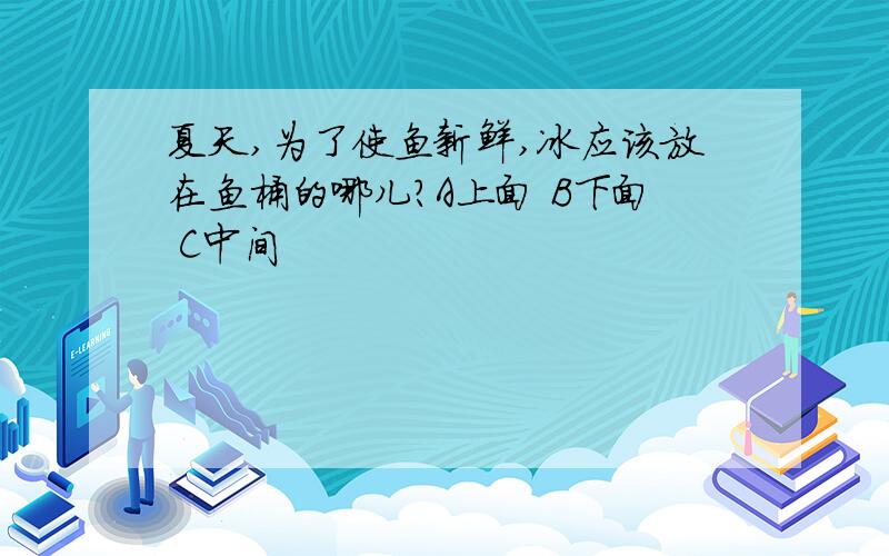 夏天,为了使鱼新鲜,冰应该放在鱼桶的哪儿?A上面 B下面 C中间