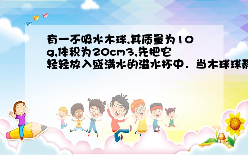 有一不吸水木球,其质量为10g,体积为20cm3,先把它轻轻放入盛满水的溢水杯中．当木球球静止时……有一不吸水木球,其质量为10g,体积为20cm3,先把它轻轻放入盛满水的溢水杯中．当木球球静止时