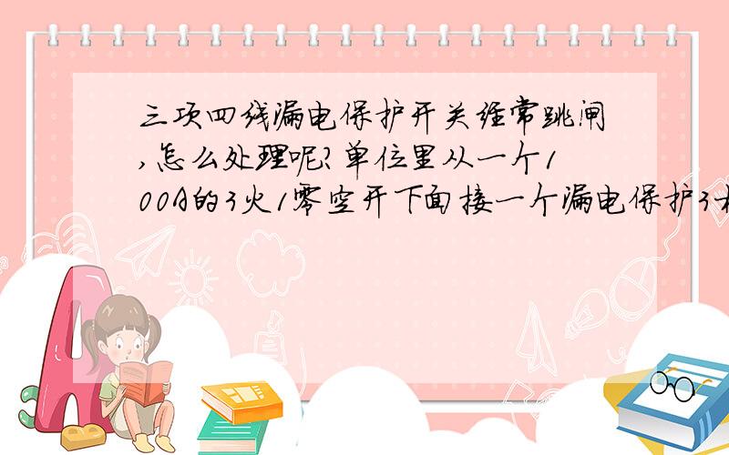 三项四线漏电保护开关经常跳闸,怎么处理呢?单位里从一个100A的3火1零空开下面接一个漏电保护3相4线开关,在漏电开关下面接了两个3P开关,和一些单P开关.有两台3相4线的立式空调,这两台空调