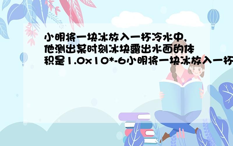 小明将一块冰放入一杯冷水中,他测出某时刻冰块露出水面的体积是1.0x10*-6小明将一块冰放入一杯冷水中,他测出某时刻冰块露出水面的体积是1.0x10*-6（10的负6次方）,占整个冰块体积的十分之