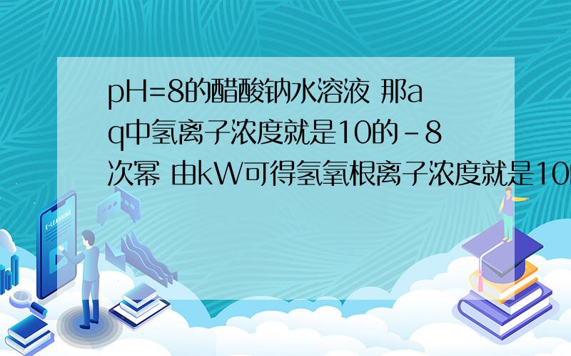 pH=8的醋酸钠水溶液 那aq中氢离子浓度就是10的-8次幂 由kW可得氢氧根离子浓度就是10的-6次幂二者不都是由水电离出的么 不应该是相等的么 怎么回事?