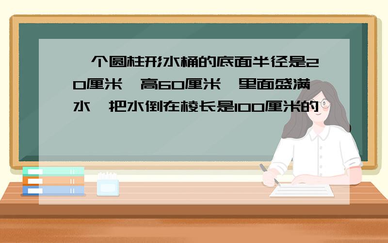 一个圆柱形水桶的底面半径是20厘米,高60厘米,里面盛满水,把水倒在棱长是100厘米的